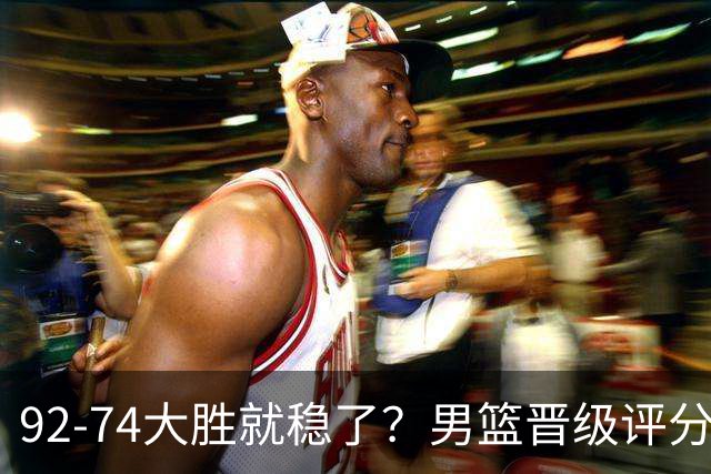 92-74大胜就稳了？男篮晋级评分出炉：赵继伟回暖，高诗岩4分太扎眼